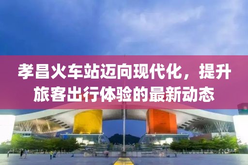 孝昌火車站邁向現(xiàn)代化，提升旅客出行體驗(yàn)的最新動態(tài)