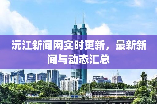 沅江新聞網(wǎng)實時更新，最新新聞與動態(tài)匯總