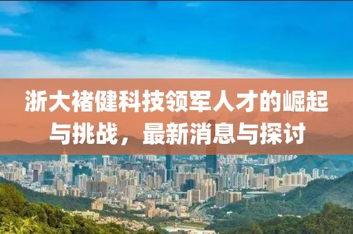 浙大褚健科技領(lǐng)軍人才的崛起與挑戰(zhàn)，最新消息與探討