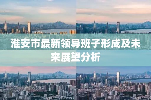 淮安市最新領(lǐng)導(dǎo)班子形成及未來展望分析
