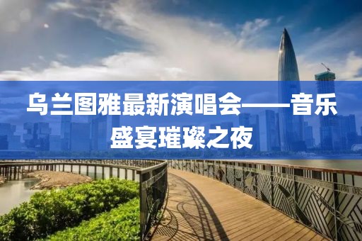 烏蘭圖雅最新演唱會——音樂盛宴璀璨之夜