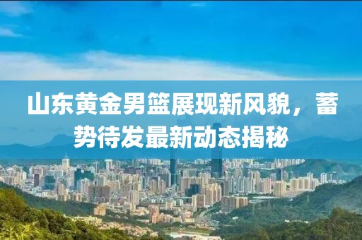 山東黃金男籃展現(xiàn)新風(fēng)貌，蓄勢待發(fā)最新動態(tài)揭秘
