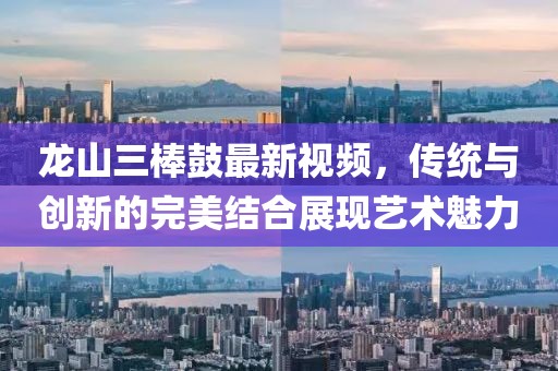 龍山三棒鼓最新視頻，傳統(tǒng)與創(chuàng)新的完美結(jié)合展現(xiàn)藝術(shù)魅力