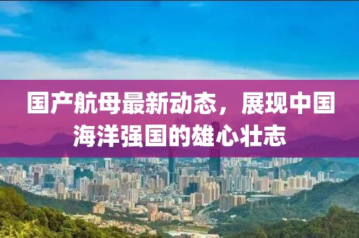 國產(chǎn)航母最新動態(tài)，展現(xiàn)中國海洋強國的雄心壯志
