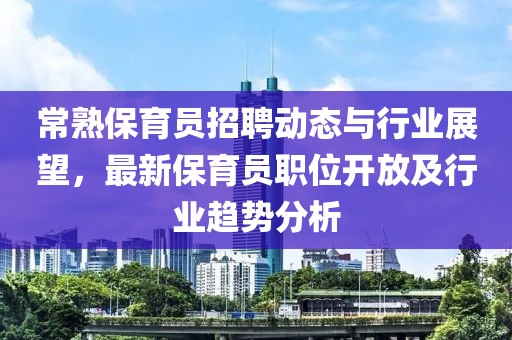 常熟保育員招聘動(dòng)態(tài)與行業(yè)展望，最新保育員職位開(kāi)放及行業(yè)趨勢(shì)分析