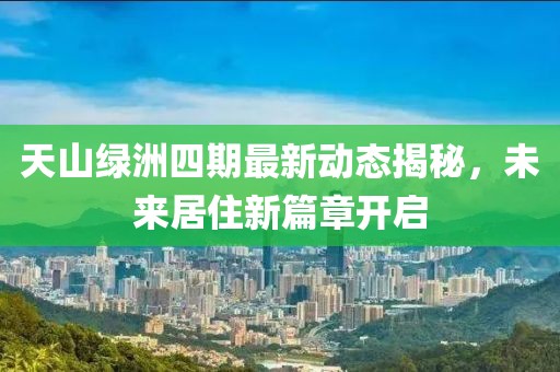 天山綠洲四期最新動(dòng)態(tài)揭秘，未來居住新篇章開啟