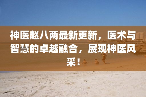 神醫(yī)趙八兩最新更新，醫(yī)術(shù)與智慧的卓越融合，展現(xiàn)神醫(yī)風(fēng)采！