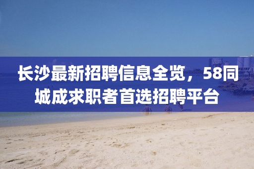 長沙最新招聘信息全覽，58同城成求職者首選招聘平臺