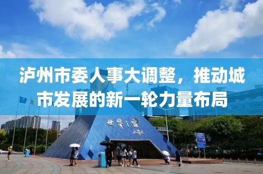 瀘州市委人事大調(diào)整，推動城市發(fā)展的新一輪力量布局