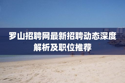羅山招聘網(wǎng)最新招聘動態(tài)深度解析及職位推薦