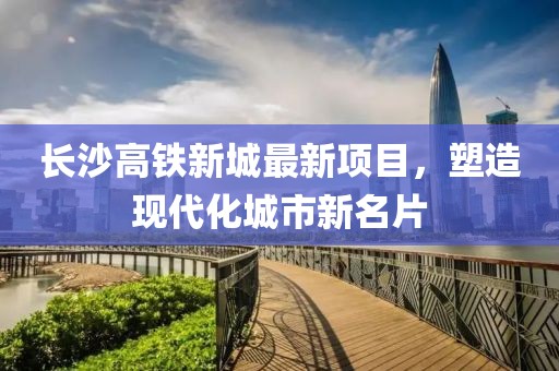 長沙高鐵新城最新項(xiàng)目，塑造現(xiàn)代化城市新名片