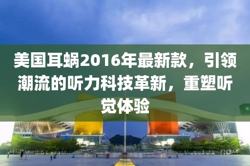 美國耳蝸2016年最新款，引領(lǐng)潮流的聽力科技革新，重塑聽覺體驗