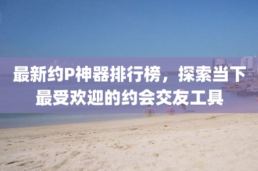 最新約P神器排行榜，探索當(dāng)下最受歡迎的約會(huì)交友工具
