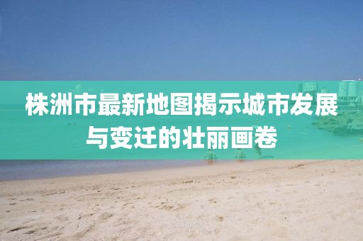 株洲市最新地圖揭示城市發(fā)展與變遷的壯麗畫卷