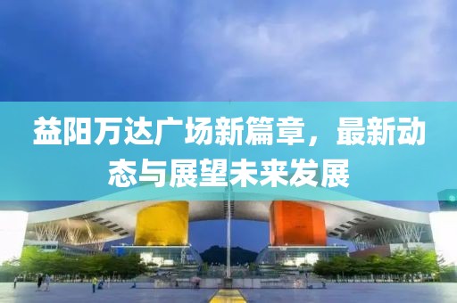 益陽萬達(dá)廣場新篇章，最新動態(tài)與展望未來發(fā)展