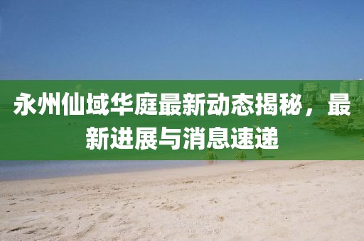 永州仙域華庭最新動態(tài)揭秘，最新進(jìn)展與消息速遞