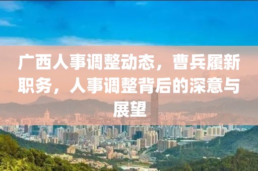 廣西人事調(diào)整動(dòng)態(tài)，曹兵履新職務(wù)，人事調(diào)整背后的深意與展望