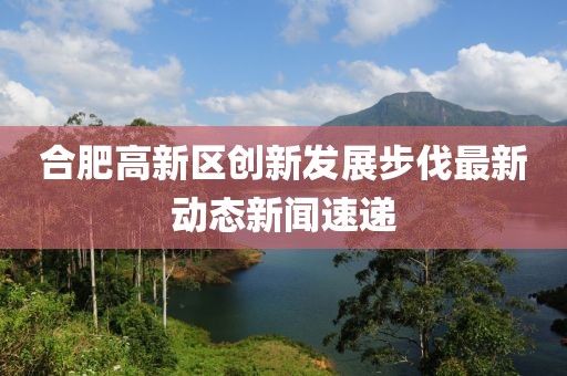 合肥高新區(qū)創(chuàng)新發(fā)展步伐最新動態(tài)新聞速遞