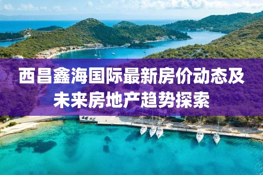 西昌鑫海國(guó)際最新房?jī)r(jià)動(dòng)態(tài)及未來(lái)房地產(chǎn)趨勢(shì)探索
