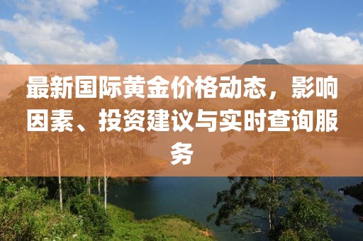 最新國際黃金價格動態(tài)，影響因素、投資建議與實時查詢服務(wù)