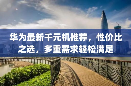 華為最新千元機推薦，性價比之選，多重需求輕松滿足