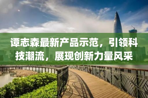 譚志森最新產(chǎn)品示范，引領(lǐng)科技潮流，展現(xiàn)創(chuàng)新力量風(fēng)采
