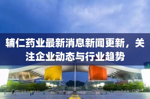 輔仁藥業(yè)最新消息新聞更新，關(guān)注企業(yè)動態(tài)與行業(yè)趨勢