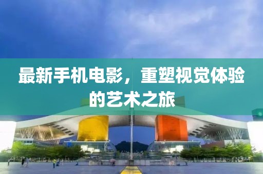 最新手機電影，重塑視覺體驗的藝術(shù)之旅