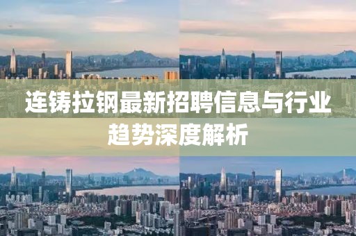 連鑄拉鋼最新招聘信息與行業(yè)趨勢深度解析
