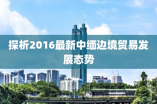 探析2016最新中緬邊境貿(mào)易發(fā)展態(tài)勢(shì)