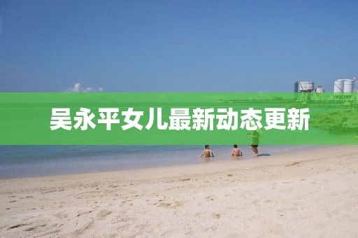 吳永平女兒最新動(dòng)態(tài)更新
