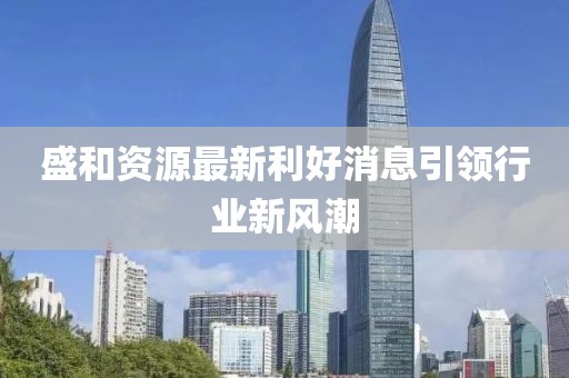 盛和資源最新利好消息引領(lǐng)行業(yè)新風(fēng)潮