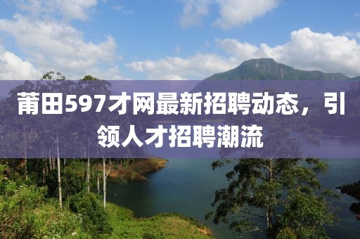 莆田597才網(wǎng)最新招聘動(dòng)態(tài)，引領(lǐng)人才招聘潮流