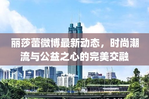 麗莎蕾微博最新動(dòng)態(tài)，時(shí)尚潮流與公益之心的完美交融