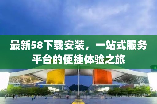 最新58下載安裝，一站式服務(wù)平臺的便捷體驗之旅