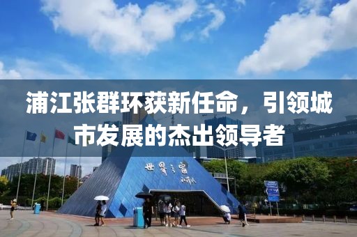 浦江張群環(huán)獲新任命，引領(lǐng)城市發(fā)展的杰出領(lǐng)導(dǎo)者