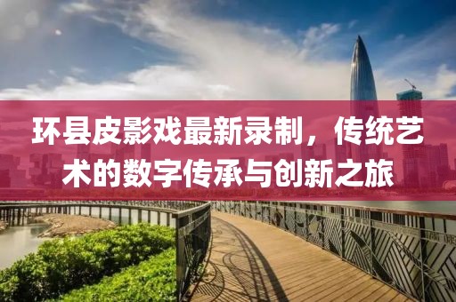 環(huán)縣皮影戲最新錄制，傳統(tǒng)藝術(shù)的數(shù)字傳承與創(chuàng)新之旅