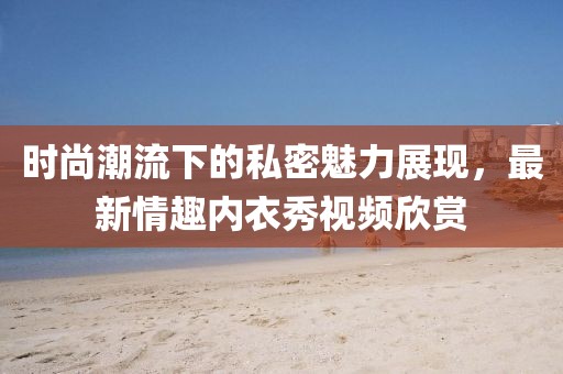 時(shí)尚潮流下的私密魅力展現(xiàn)，最新情趣內(nèi)衣秀視頻欣賞