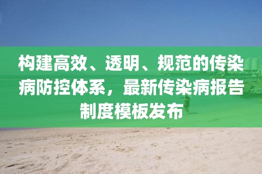 構建高效、透明、規(guī)范的傳染病防控體系，最新傳染病報告制度模板發(fā)布