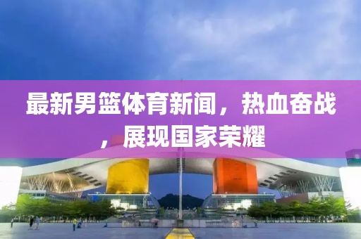 最新男籃體育新聞，熱血奮戰(zhàn)，展現(xiàn)國(guó)家榮耀