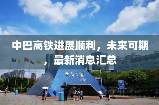 中巴高鐵進展順利，未來可期，最新消息匯總