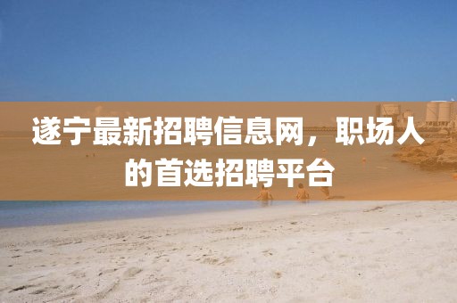 遂寧最新招聘信息網(wǎng)，職場人的首選招聘平臺
