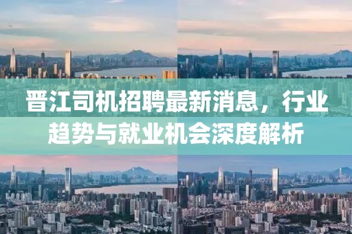 晉江司機(jī)招聘最新消息，行業(yè)趨勢與就業(yè)機(jī)會(huì)深度解析