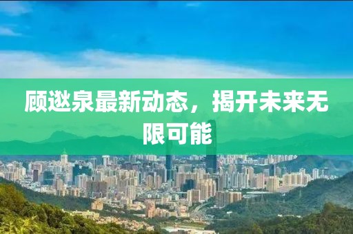 顧逖泉最新動態(tài)，揭開未來無限可能