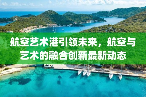 航空藝術(shù)港引領(lǐng)未來，航空與藝術(shù)的融合創(chuàng)新最新動態(tài)