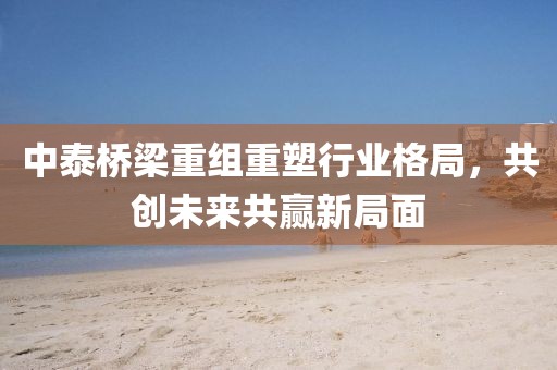 中泰橋梁重組重塑行業(yè)格局，共創(chuàng)未來共贏新局面