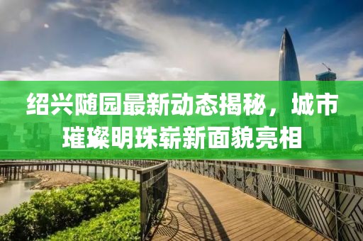 紹興隨園最新動態(tài)揭秘，城市璀璨明珠嶄新面貌亮相