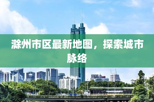 滁州市區(qū)最新地圖，探索城市脈絡(luò)