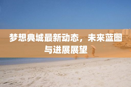 夢想典城最新動態(tài)，未來藍圖與進展展望