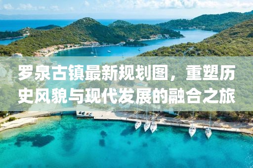 羅泉古鎮(zhèn)最新規(guī)劃圖，重塑歷史風(fēng)貌與現(xiàn)代發(fā)展的融合之旅